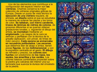 Uno de los elementos que contribuye a la configuración del espacio interior son  las vidrieras . Chartres conserva la mejor colección de vidrieras originales góticas de Europa. Desde un punto de vista técnico la  ejecución de una vidriera  requiere, de entrada,  un diseño  sobre el que se estudiaba la manera de ordenar las piezas y los tonos de color.  Se tallaban, con hierro candente, trozos de láminas de vidrios de colores , de grosores diferentes si se querían obtener gradaciones tonales, y, siguiendo el dibujo del artista,  se montaban  mediante un  emplomado . Los rasgos de la cara se definían y perfilaban con la técnica de la grisalla (aplicación, con pincel, de tintas de color oscuro).  Cada escena se enmarcaba en recuadros polibulados .  Las escenas , que debemos leer de abajo a arriba, tienen pocas  figuras , de tipo  bidimensional , y con la expresión centrada en el gesto.  El dibujo  es refinado y preciso, los  colores son fuertes  con predominio de  los rojos, los azules, los amarillos y los verdes . Los colores básicos combinados proyectan sobre la piedra gris calcárea del interior una luz tamizada que suaviza la dureza del cincelado de la piedra. 
