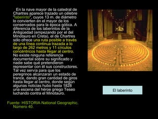 En la nave mayor de la catedral de Chartres aparece trazado un célebre " laberinto ", cuyos 13 m. de diámetro lo convierten en el mayor de los conservados para la época gótica. A diferencia de los laberintos de la Antigüedad (empezando por el del Minotauro en Creta), el de Chartres sólo ofrece  una ruta posible a través de una línea continua trazada a lo largo de 262 metros y 11 círculos concéntricos hasta llegar al centro . No existe ninguna referencia documental sobre su significado y nadie sabe qué pretendieron representar con él sus constructores. Tal vez servía para que los peregrinos alcanzaran un estado de trance, dando gran cantidad de giros hasta llegar al centro, donde según algunas noticias hubo hasta 1828 una escena del héroe griego Teseo luchando contra el Minotauro. Fuente: HISTORIA National Geographic. Número 40. El laberinto 