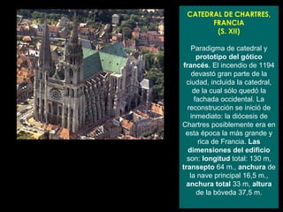 CATEDRAL DE CHARTRES, FRANCIA (S. XII) Paradigma de catedral y  prototipo del gótico francés . El incendio de 1194 devastó gran parte de la ciudad, incluida la catedral, de la cual sólo quedó la fachada occidental. La reconstrucción se inició de inmediato: la diócesis de Chartres posiblemente era en esta época la más grande y rica de Francia.  Las dimensiones del edificio  son:  longitud  total: 130 m,  transepto  64 m.,  anchura  de la nave principal 16,5 m.,  anchura total  33 m,  altura  de la bóveda 37,5 m. 