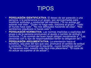 TIPOS PERSUASIÓN IDENTIFICATIVA : El deseo de ser parecido a una persona, o la pertenencia a un grupo, son aprovechadas para modificar actitudes y conductas del individuo. ("Si no actúas así estarás mal visto", "Quién no haga esto, traiciona al grupo", "Todo el mundo hace esto", "No nos defraudes haciendo tal cosa", "Nos sentiremos orgullosos si haces esto").  PERSUASIÓN NORMATIVA : Las normas implícitas o explícitas del grupo o de la persona promueven el ajuste o cambio de actitud o conducta. ("Las normas del buen hacer obligan moralmente a", "Las personas con tu tipo de responsabilidad tienen la obligación de").  PERSUASIÓN ARGUMENTATIVA : La orientación hacia el beneficio, sea éste del tipo que sea, promueve el cambio de actitud o conducta. ("Os propongo lo siguiente...cuyos beneficios serían", "Si hacemos esto, nuestra vida será más placentera", "El coste de no actuar es superior al de actuar").  