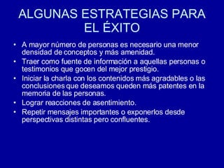 ALGUNAS ESTRATEGIAS PARA EL ÉXITO A mayor número de personas es necesario una menor densidad de conceptos y más amenidad.  Traer como fuente de información a aquellas personas o testimonios que gocen del mejor prestigio.  Iniciar la charla con los contenidos más agradables o las conclusiones que deseamos queden más patentes en la memoria de las personas.  Lograr reacciones de asentimiento.  Repetir mensajes importantes o exponerlos desde perspectivas distintas pero confluentes.  