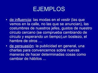 EJEMPLOS de influencia : las modas en el vestir (las que vemos en la calle, no las que se anuncian), las costumbres de nuestros jefes, gustos de nuestro círculo cercano (se comprueba cambiando de círculo y esperando un tiempo),un bostezo, el hambre de otros … de persuasión : la publicidad en general, una charlas para convencernos sobre nuevas maneras de hacer determinadas cosas como cambiar de hábitos ...  