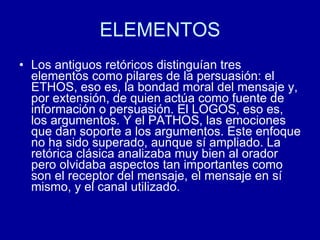 ELEMENTOS Los antiguos retóricos distinguían tres elementos como pilares de la persuasión: el ETHOS, eso es, la bondad moral del mensaje y, por extensión, de quien actúa como fuente de información o persuasión. El LOGOS, eso es, los argumentos. Y el PATHOS, las emociones que dan soporte a los argumentos. Este enfoque no ha sido superado, aunque sí ampliado. La retórica clásica analizaba muy bien al orador pero olvidaba aspectos tan importantes como son el receptor del mensaje, el mensaje en sí mismo, y el canal utilizado.  