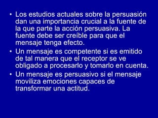 Los estudios actuales sobre la persuasión dan una importancia crucial a la fuente de la que parte la acción persuasiva. La fuente debe ser creíble para que el mensaje tenga efecto.  Un mensaje es competente si es emitido de tal manera que el receptor se ve obligado a procesarlo y tomarlo en cuenta. Un mensaje es persuasivo si el mensaje moviliza emociones capaces de transformar una actitud.  