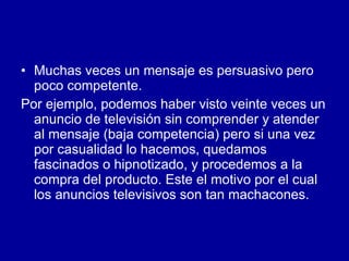 Muchas veces un mensaje es persuasivo pero poco competente.  Por ejemplo, podemos haber visto veinte veces un anuncio de televisión sin comprender y atender al mensaje (baja competencia) pero si una vez por casualidad lo hacemos, quedamos fascinados o hipnotizado, y procedemos a la compra del producto. Este el motivo por el cual los anuncios televisivos son tan machacones.  