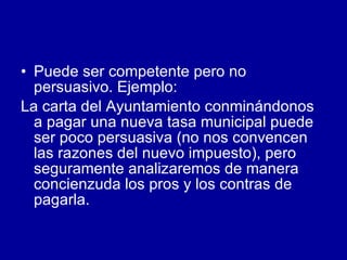 Puede ser competente pero no persuasivo. Ejemplo: La carta del Ayuntamiento conminándonos a pagar una nueva tasa municipal puede ser poco persuasiva (no nos convencen las razones del nuevo impuesto), pero seguramente analizaremos de manera concienzuda los pros y los contras de pagarla.  