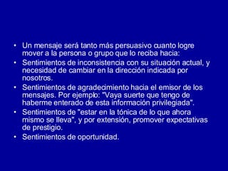 Un mensaje será tanto más persuasivo cuanto logre mover a la persona o grupo que lo reciba hacia:  Sentimientos de inconsistencia con su situación actual, y necesidad de cambiar en la dirección indicada por nosotros.  Sentimientos de agradecimiento hacia el emisor de los mensajes. Por ejemplo: "Vaya suerte que tengo de haberme enterado de esta información privilegiada".  Sentimientos de "estar en la tónica de lo que ahora mismo se lleva", y por extensión, promover expectativas de prestigio.  Sentimientos de oportunidad.  