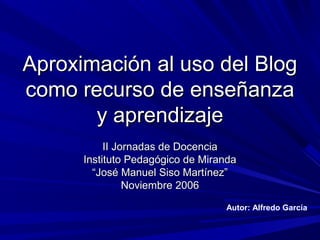 Aproximación al uso del BlogAproximación al uso del Blog
como recurso de enseñanzacomo recurso de enseñanza
y aprendizajey aprendizaje
II Jornadas de DocenciaII Jornadas de Docencia
Instituto Pedagógico de MirandaInstituto Pedagógico de Miranda
““José Manuel Siso Martínez”José Manuel Siso Martínez”
Noviembre 2006Noviembre 2006
Autor: Alfredo García
 