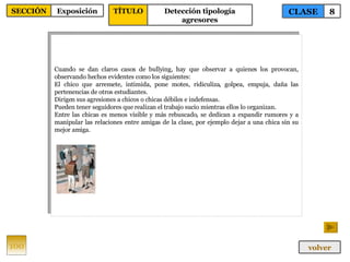 Cuando se dan claros casos de bullying, hay que observar a quienes los provocan, observando hechos evidentes como los siguientes: El chico que arremete, intimida, pone motes, ridiculiza, golpea, empuja, daña las pertenencias de otros estudiantes. Dirigen sus agresiones a chicos o chicas débiles e indefensas. Pueden tener seguidores que realizan el trabajo sucio mientras ellos lo organizan. Entre las chicas es menos visible y más rebuscado, se dedican a expandir rumores y a manipular las relaciones entre amigas de la clase, por ejemplo dejar a una chica sin su mejor amiga. 100 CLASE 8 SECCIÓN Exposición volver TÍTULO Detección tipología agresores 