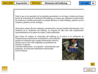 Todo lo que se ha aportado en los párrafos precedentes, es sin lugar a dudas una buena fuente de evaluación de la dinámica del bullying, en cuanto que mediante la observación de conductas y perfiles personales se pueden detectar si existe bullying, quiénes son las víctimas y quiénes son los verdugos. Ahora bien, existen diversos métodos, cuestionarios y test que inciden directamente en la medición de la incidencia del bullying. La mayoría de ellos han sido ampliamente experimentados en los países de origen y están publicados. Otra forma de realizar la evaluación del bullying en el centro es la utilización de N ominaciones-Cuestionarios sociométricos, estos métodos  pueden ser utilizados para recoger información sobre los  alumnos que se han visto implicados en problemas de  víctima y/o agresor. Consisten básicamente  en responder  nominalmente ante  preguntas  de situaciones hipotéticas relacionadas  con la violencia.  101 CLASE 8 SECCIÓN Exposición volver TÍTULO Dinámica del bullying 