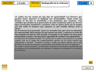 ¿Y cuáles son las causas de este tipo de agresividad? Los factores que pueden hacer aparecer el  bullying  son incalculables. Tanto como las formas en las que se manifiesta y los perjuicios que ocasiona. “Las variables que afectan en la generación de estas conductas suelen ser de tres tipos: personales, familiares y escolares. Esto no quiere decir que se tengan que dar todas ni tampoco que sepamos en qué medida afectan unas u otras”. En el terreno de lo personal, “para ser acosador hay que verse en situación de superioridad. Bien porque los que atacan son más, y entonces se trata de una cuestión de fuerza, bien porque el acosado es un sujeto con muy poca asertividad, es decir, con muy poca capacidad de rechazo a las agresiones.   La influencia del ambiente familiar: “La ausencia de un padre o la presencia de un padre violento está en el origen del comportamiento agresivo de los niños cuando son adolescentes o jóvenes”. “Cuando no existe o existe una figura paterna así es más probable que los jóvenes exageren su pretendida masculinidad con actos de machismo”. En cuanto a causas escolares: Las frecuentes situaciones de exclusión y humillación que se producen en la escuela pueden ser, entonces, el origen de la orientación a la violencia de los jóvenes. 102 CLASE 8 SECCIÓN A Fondo volver TÍTULO Radiografía de la violencia 