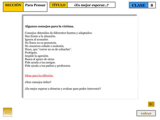 Algunos consejos para la víctima. Consejos obtenidos de diferentes fuentes y adaptados: Haz frente a la situación. Ignora al acosador. No llores en su presencia. No muestres enfado o molestia. Huye, que “correr no es de cobardes”. Protégete. Impide la agresión. Busca el apoyo de otros. Pide ayuda a tus amigos. Pide ayuda a tus padres y profesores. Ideas para la reflexión: ¿Son consejos útiles? ¿Es mejor esperar a detectar y evaluar para poder intervenir? 103 CLASE 8 SECCIÓN Para Pensar volver TÍTULO ¿Es mejor esperar..? 