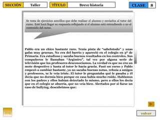 Pablo era un chico bastante raro. Tenía pinta de “sabelotodo” y unas gafas muy gruesas. No era del barrio y apareció en el colegio en 3º de Primaria. Era estudioso y sacaba buenos resultados en los controles. Sus compañeros le llamaban “Argimiro”, tal vez por alguna serie de televisión que los profesores desconocíamos. La verdad es que no era un mote despectivo y hasta al tutor le hacía gracia. Pasó un curso y Pablo empezó a cambiar bastante, ya no sacaba buenas notas, rehuía a amigos y profesores, se le veía triste. El tutor le preguntaba qué le pasaba y él decía que no dormía bien porque en casa había mucho ruido. Hablamos con los padres y ellos habían detectado lo mismo, pero a ellos les decía que en el colegio se aburría, que no veía bien. Alertados por si fuese un caso de bullying, descubrimos que: Se trata de ejercicios sencillos que debe realizar el alumno y enviarlos al tutor del curso. Esté hará llegar su respuesta reflejando si el alumno está entendiendo o no el contenido del curso. 104 CLASE 8 SECCIÓN Taller volver TÍTULO Breve historia 