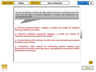 1.- Detectar maltrato físico.- Imagina y escribe las señales de maltrato físico que podía tener Pablo. 2.- Detectar maltrato emocional. Imagina y escribe las señales de maltrato emocional que podía tener Pablo. 3.- Características de la víctima. Escribe cinco características principales de Pablo como víctima. 4.- Evaluación. ¿Qué método de evaluación podrías emplear para detectar las relaciones entre agresores y agredidos del entorno de Pablo? Descríbelo brevemente. Se trata de ejercicios sencillos que debe realizar el alumno y enviarlos al tutor del curso. Esté hará llegar su respuesta reflejando si el alumno está entendiendo o no el contenido del curso. 105 CLASE 8 SECCIÓN Taller volver TÍTULO Breve historia 