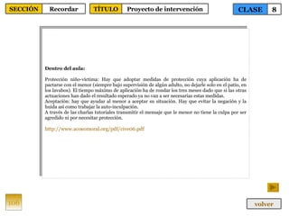 Dentro del aula: Protección niño-víctima: Hay que adoptar medidas de protección cuya aplicación ha de pactarse con el menor (siempre bajo supervisión de algún adulto, no dejarle solo en el patio, en los lavabos). El tiempo máximo de aplicación ha de rondar los tres meses dado que si las otras actuaciones han dado el resultado esperado ya no van a ser necesarias estas medidas. Aceptación: hay que ayudar al menor a aceptar su situación. Hay que evitar la negación y la huida así como trabajar la auto-inculpación. A través de las charlas tutoriales transmitir el mensaje que le menor no tiene la culpa por ser agredido ni por necesitar protección. http :// www.acosomoral.org / pdf /cive06. pdf 106 CLASE 8 SECCIÓN Recordar volver TÍTULO Proyecto de intervención 