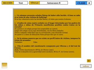 1.-  Un alumno presenta señales físicas de haber sido herido. ¿Cómo se sabe si se trata de una víctima de bullying? Si no hay coherencia entre las heridas físicas y el relato que cuenta el alumno. 2.-  ¿Cuáles de estas cuatro señales en el hogar detectadas por los padres de los niños y niñas de Primaria manifiestan posibles malos tratos en la escuela? No quieren ir al colegio porque han suspendido un control. Llegan del colegio con la ropa desordenada, con los libros dañados. Tienen cualquier señal física que no corresponde a una situación normal. No quiere ir a clases de Educación Física porque dice que se cansa. 3.-  De la misma manera que no existe un perfil único de víctima, tampoco lo existe de acosador. Verdadero Falso 4.-  Cita el nombre del cuestionario compuesto por Olweus y el del test de Cerezo. Bully-Victim Questionnaire ( BVQ), de Olweus (1991). “ Test de evaluación de la agresividad entre escolares. BULL-S”, de Cerezo (2000). 107 CLASE 8 SECCIÓN Test volver TÍTULO Autoavance 8 