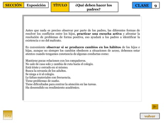 Antes que nada es preciso observar por parte de los padres, las diferentes formas de resolver los conflictos entre los hijos,  practicar una escucha activa  y afrontar la resolución de problemas de forma positiva, eso ayudará a los padres a identificar la existencia o no del maltrato. Es conveniente  observar si se producen cambios en los hábitos  de los hijos e hijas, aunque no siempre los cambios obedecen a situaciones de acoso, debemos estar atentos cuando tengamos constancia de algunas conductas como: Mantiene pocas relaciones con los compañeros. No sale de casa solo y cambia de ruta hacia el colegio. Está triste y cerrado en si mismo. Busca la cercanía de los adultos. Se niega a ir al colegio. Le faltan materiales con frecuencia. Tiene problemas de sueño. Tiene dificultades para centrar la atención en las tareas. Ha descendido su rendimiento académico. 109 CLASE 9 SECCIÓN Exposición volver TÍTULO ¿Qué deben hacer los padres? 