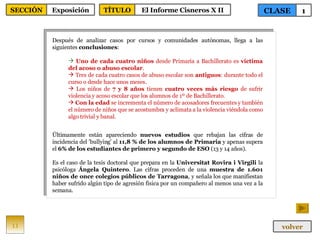 Después de analizar casos por cursos y comunidades autónomas, llega a las siguientes  conclusiones : Uno de cada cuatro niños  desde Primaria a Bachillerato es  víctima del acoso o abuso escolar . Tres de cada cuatro casos de abuso escolar son  antiguos : durante todo el curso o desde hace unos meses. Los niños de  7 y 8 años  tienen  cuatro veces más riesgo  de sufrir violencia y acoso escolar que los alumnos de 1º de Bachillerato. Con la edad  se incrementa el número de acosadores frecuentes y también el número de niños que se acostumbra y aclimata a la violencia viéndola como algo trivial y banal. Últimamente están apareciendo  nuevos estudios  que rebajan las cifras de incidencia del 'bullying' al  11,8 % de los alumnos de Primaria  y apenas supera el  6% de los estudiantes de primero y segundo de ESO  (13 y 14 años).  Es el caso de la tesis doctoral que prepara en la  Universitat Rovira i Virgili  la psicóloga  Ángela Quintero . Las cifras proceden de una  muestra de 1.601 niños de once colegios públicos de Tarragona , y señala los que manifiestan haber sufrido algún tipo de agresión física por un compañero al menos una vez a la semana. 11 CLASE 1 SECCIÓN Exposición volver TÍTULO El Informe Cisneros X II 