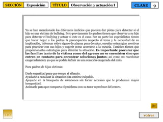 Ya se han mencionado los diferentes indicios que pueden dar pistas para detectar si el hijo es una víctima de bullying.  Pero previamente los padres tienen que observar a su hijo para detectar el bullying y actuar si este es el caso. Por su parte los especialistas tienen que hacer llegar a los padres la preocupación respecto al tema y la necesidad de su implicación, informar sobre signos de alarma para detectar, enseñar estrategias asertivas para practicar con sus hijos y sugerir como acercarse a la escuela. También tienen que proporcionarles estrategias para afrontar la situación.  Es importante procurar que las familias tanto de la víctima como del agresor no se enemisten sino que entren en contacto para encontrar soluciones juntos ; así como no reaccionar exageradamente ya que se podría influir en una reacción exagerada del niño. Para padres de hijos víctimas: Darle seguridad para que rompa el silencio. Ayudarle a canalizar la situación sin sentirse culpable. Apoyarle en la búsqueda de soluciones sin forzar acciones que le produzcan mayor inseguridad. Animarle para que comparta el problema con su tutor o profesor del centro. 110 CLASE 9 SECCIÓN Exposición volver TÍTULO Observación y actuación I 
