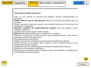 Para padres de hijos agresores: Tratar de que entienda la gravedad del problema, parando inmediatamente las agresiones. Hablar sobre lo que le está pasando . Afrontar la situación con decisión, pero sin amenazas. Hacerle entender el daño que suponen esas conductas tanto para él como para sus compañeros y compañeras. Ofrecerle modelos de comportamiento positivo  para que adquiera nuevas actitudes y conductas. Ayudarle a pensar cómo reparar el daño causado. Reforzar  los cambios positivos que se observen en su conducta. Ponerse en contacto con el centro educativo para colaborar llevando a cabo acciones coherentes con el Plan de Convivencia. Para padres de hijos espectadores: Hablar con él sobre los sentimientos que le producen las situaciones violentas. Hacerle entender que su silencio apoya al agresor y que la violencia nunca es la vía adecuada para resolver conflictos. Hablar sobre cómo las actitudes pasivas contribuyen al aumento de la violencia. Ayudarle a buscar soluciones al problema. Procurar que se sienta bien cuando se implica y apoya a un compañero o compañera que está sufriendo una situación injusta. 111 CLASE 9 SECCIÓN Exposición volver TÍTULO Observación y actuación II 