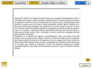 Después de observar los signos de alarma tienen que preguntar directamente al niño o niña sobre qué le pasa y qué le preocupa, asegurarle que se le quiere ayudar sea cual sea su problema, tomarlo en serio y averiguar qué es lo que le ocurre, haciendo que el niño describa la manera exacta de como le están molestando, dónde y quién. También se le tiene que enseñar que responder con violencia no es lo mas correcto, sino que se tiene que encontrar soluciones pacíficas; dándole el mensaje de que puede manejar la situación y que se le ayudará a salir del problema; alentándolo para que esté con otros chicos y chicas que le harán sentirse bien y enseñarle o revisar y practicar estrategias efectivas para controlar la situación. Finalmente se le pueden dar algunas recomendaciones como: que juegue cerca del profesor o de un grupo, que los objetes valiosos y el dinero los deje en casa, aconsejarle que cuando acuda a la escuela no lo haga solo, sino con amigos; decirle que escriba un diario donde cada día anote lo que le ocurre, preguntarle si al acabar las clases quiere que se le recoja, que modele la expresión a través del lenguaje corporal, que modele estrategias asertivas, que utilice autoafirmaciones positivas y que se visualice haciendo amigos. 112 CLASE 9 SECCIÓN Exposición volver TÍTULO Cuando el hijo es víctima 