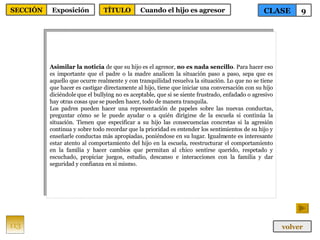 Asimilar la noticia  de que su hijo es el agresor,  no es nada sencillo . Para hacer eso es importante que el padre o la madre analicen la situación paso a paso, sepa que es aquello que ocurre realmente y con tranquilidad resuelva la situación. Lo que no se tiene que hacer es castigar directamente al hijo, tiene que iniciar una conversación con su hijo diciéndole que el bullying no es aceptable, que si se siente frustrado, enfadado o agresivo hay otras cosas que se pueden hacer, todo de manera tranquila. Los padres pueden hacer una representación de papeles sobre las nuevas conductas, preguntar cómo se le puede ayudar o a quién dirigirse de la escuela si continúa la situación. Tienen que especificar a su hijo las consecuencias concretas si la agresión continua y sobre todo recordar que la prioridad es entender los sentimientos de su hijo y enseñarle conductas más apropiadas, poniéndose en su lugar. Igualmente es interesante estar atento al comportamiento del hijo en la escuela, reestructurar el comportamiento en la familia y hacer cambios que permitan al chico sentirse querido, respetado y escuchado, propiciar juegos, estudio, descanso e interacciones con la familia y dar seguridad y confianza en sí mismo. 113 CLASE 9 SECCIÓN Exposición volver TÍTULO Cuando el hijo es agresor 
