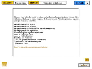 Siempre y en todos los casos, lo primero y fundamental es que jamás un chico o chica víctima del bullying se sienta culpable de lo que le pasa. Además aportamos algunos consejos para casos concretos: Defenderse de las burlas   Defenderse de las ofensas   Defenderse de la persecución por algún defecto   Defenderse de las amenazas   Cuando le tiran o roban sus cosas   Ante la violencia física   Ante la ridiculización   Frente a los rumores   Ante los que se meten con su entorno   Aprovechar las medidas legales   Tolerancia Cero   http :// www.myblog.es /proyecto- anti - bullying 114 CLASE 9 SECCIÓN Exposición volver TÍTULO Consejos prácticos 