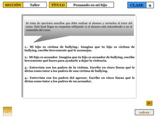 1.- Mi hijo es víctima de bullying.- Imagina que tu hijo es víctima de bullying, escribe brevemente qué le aconsejas. 2.- Mi hijo es acosador. Imagina que tu hijo es acosador de bullying, escribe brevemente qué haces para ayudarle a dejar la violencia. 3.- Entrevista con los padres de la víctima. Escribe en cinco líneas qué le dirías como tutor a los padres de una víctima de bullying. 4.- Entrevista con los padres del agresor. Escribe en cinco líneas qué le dirías como tutor a los padres de un acosador. Se trata de ejercicios sencillos que debe realizar el alumno y enviarlos al tutor del curso. Esté hará llegar su respuesta reflejando si el alumno está entendiendo o no el contenido del curso. 117 CLASE 9 SECCIÓN Taller volver TÍTULO Pensando en mi hijo 