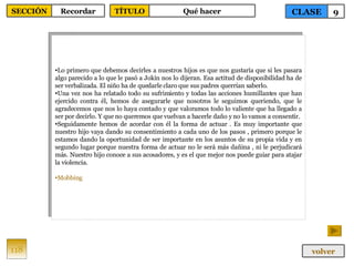 Lo primero que debemos decirles a nuestros hijos es que nos gustaría que si les pasara algo parecido a lo que le pasó a Jokin nos lo dijeran. Esa actitud de disponibilidad ha de ser verbalizada. El niño ha de quedarle claro que sus padres querrían saberlo.  Una vez nos ha relatado todo su sufrimiento y todas las acciones humillantes que han ejercido contra él, hemos de asegurarle que nosotros le seguimos queriendo, que le agradecemos que nos lo haya contado y que valoramos todo lo valiente que ha llegado a ser por decirlo. Y que no queremos que vuelvan a hacerle daño y no lo vamos a consentir.  Seguidamente hemos de acordar con él la forma de actuar . Es muy importante que nuestro hijo vaya dando su consentimiento a cada uno de los pasos , primero porque le estamos dando la oportunidad de ser importante en los asuntos de su propia vida y en segundo lugar porque nuestra forma de actuar no le será más dañina , ni le perjudicará más. Nuestro hijo conoce a sus acosadores, y es el que mejor nos puede guiar para atajar la violencia. Mobbing 118 CLASE 9 SECCIÓN Recordar volver TÍTULO Qué hacer 