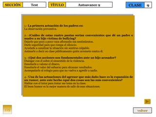 1.-  La primera actuación de los padres es: La observación preventiva. 2.-  ¿Cuáles de estas cuatro pautas serían convenientes que dé un padre o madre a su hijo víctima de bullying? Dejarle que poco a poco vaya aflorando sus sentimientos. Darle seguridad para que rompa el silencio. Ayudarle a canalizar la situación sin sentirse culpable. Animarle a decir en clase públicamente quién arremete contra él. 3.-  ¿Qué dos acciones son fundamentales ante un hijo acosador? Dialogar con él sobre el sinsentido de la violencia. Enseñarle a valorar el dinero. Enseñarle el valor del esfuerzo para alcanzar resultados. Acompañarle al colegio para que no vuelva a agredir a nadie. 4.-  Una de las actuaciones del agresor que más daño hace es la expansión de un rumor, ante este hecho ¿qué dos cosas son las más convenientes? Hablar con el tutor para tratar ese tema en la clase. El buen humor es la mejor manera de salir de esas situaciones. 119 CLASE 9 SECCIÓN Test volver TÍTULO Autoavance 9 