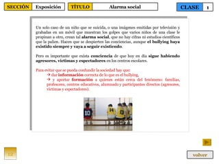 Un solo caso de un niño que se suicida, o una imágenes emitidas por televisión y grabadas en un móvil que muestran los golpes que varios niños de una clase le propinan a otro, crean tal  alarma social , que no hay cifras ni estudios científicos que la palien. Hacen que se despierten las conciencias, aunque  el bullying haya existido siempre y vaya a seguir existiendo .  Pero es importante que exista  conciencia  de que hoy en día  sigue habiendo agresores, víctimas y espectadores  en los centros escolares.  Para evitar que se pueda confundir la sociedad hay que: dar  información  correcta de lo que es el bullying, y aportar  formación  a quienes están cerca del fenómeno: familias, profesores, centros educativos, alumnado y participantes directos (agresores, víctimas y espectadores). 12 CLASE 1 SECCIÓN Exposición volver TÍTULO Alarma social 