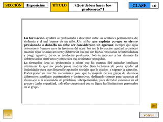 La formación  ayudará al profesorado a discernir entre las actitudes permanentes de violencia y el mal humor de un niño.  Un niño que explota porque se siente presionado o dañado no debe ser considerado un agresor , siempre que sepa detenerse y frenarse ante las fronteras del otro. Por eso la formación ayudará a conocer cuántos tipos de acoso existen y diferenciar los que son burlas cotidianas de intimidación y juego agresivo, de otras conductas puntuales. Podrán mostrar a los alumnos la diferenciación entre unos y otros para que se sientan protegidos. La formación lleva al profesorado a saber que las excusas del acosador implican minimizar lo que no puede pasar inadvertido. Será la forma de poder ayudar al intimidador para que desarrolle aptitudes sociales que le ayuden a superar la agresión. Podrá poner en marcha mecanismos para que la mayoría de un grupo de alumnos diferencien conflictos constructivos y destructivos, dedicando tiempo para capacitar al alumnado a la resolución de problemas interpersonales, para detectar carencias en el grupo y darles seguridad, todo ello compensará con su figura las limitaciones personales en el grupo. 121 CLASE 10 SECCIÓN Exposición volver TÍTULO ¿Qué deben hacer los profesores? I 