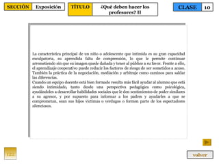 La característica principal de un niño o adolescente que intimida es su gran capacidad exculpatoria, su aprendida falta de comprensión, lo que le permite continuar arremetiendo sin que su imagen quede dañada y tener al público a su favor. Frente a ello, el aprendizaje cooperativo puede reducir los factores de riesgo de ser sometidos a acoso. También la práctica de la negociación, mediación y arbitraje como caminos para saldar las diferencias. Cuando un equipo docente está bien formado resulta más fácil ayudar al alumno que está siendo intimidado, tanto desde una perspectiva pedagógica como psicológica, ayudándoles a desarrollar habilidades sociales que le den sentimientos de poder similares a su agresor, y por supuesto para informar a los padres y ayudarles a que se comprometan, sean sus hijos víctimas o verdugos o formen parte de los espectadores silenciosos. 122 CLASE 10 SECCIÓN Exposición volver TÍTULO ¿Qué deben hacer los profesores? II 