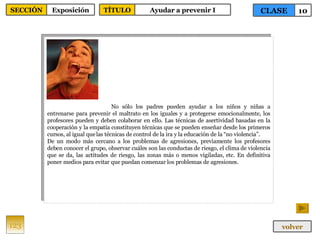 No sólo los padres pueden ayudar a los niños y niñas a entrenarse para prevenir el maltrato en los iguales y a protegerse emocionalmente, los profesores pueden y deben colaborar en ello. Las técnicas de asertividad basadas en la cooperación y la empatía constituyen técnicas que se pueden enseñar desde los primeros cursos, al igual que las técnicas de control de la ira y la educación de la “no violencia”. De un modo más cercano a los problemas de agresiones, previamente los profesores deben conocer el grupo, observar cuáles son las conductas de riesgo, el clima de violencia que se da, las actitudes de riesgo, las zonas más o menos vigiladas, etc. En definitiva poner medios para evitar que puedan comenzar los problemas de agresiones. 123 CLASE 10 SECCIÓN Exposición volver TÍTULO Ayudar a prevenir I 