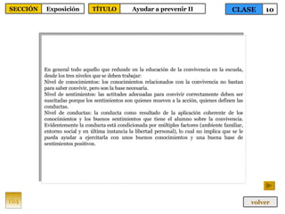 En general todo aquello que redunde en la educación de la convivencia en la escuela, desde los tres niveles que se deben trabajar: Nivel de conocimientos: los conocimientos relacionados con la convivencia no bastan para saber convivir, pero son la base necesaria. Nivel de sentimientos: las actitudes adecuadas para convivir correctamente deben ser suscitadas porque los sentimientos son quienes mueven a la acción, quienes definen las conductas. Nivel de conductas: la conducta como resultado de la aplicación coherente de los conocimientos y los buenos sentimientos que tiene el alumno sobre la convivencia. Evidentemente la conducta está condicionada por múltiples factores (ambiente familiar, entorno social y en última instancia la libertad personal), lo cual no implica que se le pueda ayudar a ejercitarla con unos buenos conocimientos y una buena base de sentimientos positivos. 124 CLASE 10 SECCIÓN Exposición volver TÍTULO Ayudar a prevenir II 