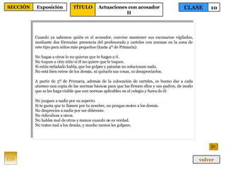 Cuando ya sabemos quién es el acosador, convine mantener sus escenarios vigilados, mediante dos fórmulas: presencia del profesorado y carteles con normas en la zona de este tipo para niños más pequeños (hasta 4º de Primaria): No hagas a otros lo no quieras que te hagan a ti. No toques a otro niño si él no quiere que le toques. Si estás enfadado habla, que los golpes y patadas no solucionan nada. No está bien reírse de los demás, ni quitarle sus cosas, ni desapreciarlos. A partir de 5º de Primaria, además de la colocación de carteles, es bueno dar a cada alumno una copia de las normas básicas para que las firmen ellos y sus padres, de modo que se les haga visible que son normas aplicables en el colegio y fuera de él: No juzgues a nadie por su aspecto. Si te gusta que te llamen por tu nombre, no pongas motes a los demás. No desprecies a nadie por ser diferente. No ridiculices a otros. No hables mal de otros y menos cuando no es verdad. No trates mal a los demás, y mucho menos les golpees. 126 CLASE 10 SECCIÓN Exposición volver TÍTULO Actuaciones con acosador II 