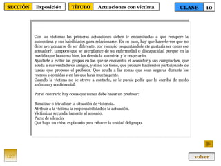 Con las víctimas las primeras actuaciones deben ir encaminadas a que recupere la autoestima y sus habilidades para relacionarse. En su caso, hay que hacerle ver que no debe avergonzarse de ser diferente, por ejemplo preguntándole ¿te gustaría ser como ese acosador?, tampoco que se avergüence de su enfermedad o discapacidad porque en la medida que la asuma bien, los demás la asumirán y le respetarán. Ayudarle a evitar los grupos en los que se encuentra el acosador y sus compinches, que acuda a sus verdaderos amigos, y si no los tiene, que procure hacérselos participando de tareas que propone el profesor. Que acuda a las zonas que sean seguras durante los recreos y comidas y en las que haya mucha gente. Cuando la víctima no se atreve a contarlo, se le puede pedir que lo escriba de modo anónimo y confidencial.  Por el contrario hay cosas que nunca debe hacer un profesor: Banalizar o trivializar la situación de violencia. Atribuir a la víctima la responsabilidad de la actuación. Victimizar secundariamente al acosado. Pacto de silencio. Que haya un chivo expiatorio para rehacer la unidad del grupo. 127 CLASE 10 SECCIÓN Exposición volver TÍTULO Actuaciones con víctima 