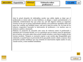 Ante la actual situación de indisciplina escolar una salida rápida es dejar que el profesorado se sienta cada vez más indefenso, se pliegue y espere pacientemente a la jubilación. Evidentemente hay que evitar eso, por ello algunos centros ya organizan sesiones en las que un grupo especializado informa a los profesores agredidos sobre qué pasos dar, analizar qué medidas tomar, cuál será el plan de acción, etc. Se trata de un esfuerzo cooperativo buscando la intervención de profesores y en muchos caos se incluyen a padres y alumnado. Elaborar un protocolo de actuación ante casos de violencia contra el profesorado y aprobarlo por el Consejo Escolar, no va a garantizar que no existan casos de agresiones, pero al menos, sirve para saber cómo actuar cuando sucedan y estar bajo el amparo de las normas escolares. Tampoco es necesario esperar a que suceda algo desagradable para redactarlo, se puede hacer en prevención de lo que pueda ocurrir y darlo a conocer. Esos protocolos pueden establecer que una comisión de intervención rápida analice el caso, cuando ocurra, y tome medidas inmediatas. 128 CLASE 10 SECCIÓN Exposición volver TÍTULO Violencia sobre profesores I 