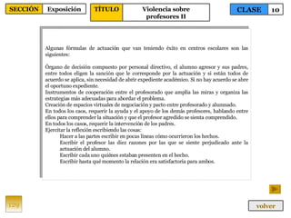 Algunas fórmulas de actuación que van teniendo éxito en centros escolares son las siguientes: Órgano de decisión compuesto por personal directivo, el alumno agresor y sus padres, entre todos eligen la sanción que le corresponde por la actuación y si están todos de acuerdo se aplica, sin necesidad de abrir expediente académico. Si no hay acuerdo se abre el oportuno expediente. Instrumentos de cooperación entre el profesorado que amplía las miras y organiza las estrategias más adecuadas para abordar el problema. Creación de espacios virtuales de negociación y pacto entre profesorado y alumnado. En todos los caos, requerir la ayuda y el apoyo de los demás profesores, hablando entre ellos para comprender la situación y que el profesor agredido se sienta comprendido. En todos los casos, requerir la intervención de los padres. Ejercitar la reflexión escribiendo las cosas: Hacer a las partes escribir en pocas líneas cómo ocurrieron los hechos. Escribir el profesor las diez razones por las que se siente perjudicado ante la actuación del alumno. Escribir cada uno quiénes estaban presenten en el hecho. Escribir hasta qué momento la relación era satisfactoria para ambos. 129 CLASE 10 SECCIÓN Exposición volver TÍTULO Violencia sobre profesores II 