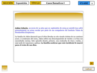 Jokin Ceberio ,  un joven de 14 años que en   septiembre de 2004 se suicidó tras sufrir presuntamente un acoso escolar por parte de sus compañeros del Instituto Talaia de Hondarribia (Guipúzcoa). La familia de Jokin denunció que el chico llevaba un año siendo víctima de un continuo acoso. A comienzos del curso, Jokin sufrió una descomposición de vientre y se hizo sus necesidades encima. Este episodio desató, primero, una avalancha de risas y mofas, y más tarde de vejaciones y palizas.  La familia sostiene que este incidente le marcó para el resto de sus días . 13 CLASE 1 SECCIÓN Exposición volver TÍTULO Casos llamativos I 