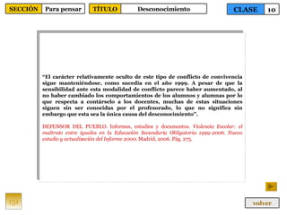 “ El carácter relativamente oculto de este tipo de conflicto de convivencia sigue manteniéndose, como sucedía en el año 1999. A pesar de que la sensibilidad ante esta modalidad de conflicto parece haber aumentado, al no haber cambiado los comportamientos de los alumnos y alumnas por lo que respecta a contárselo a los docentes, muchas de estas situaciones siguen sin ser conocidas por el profesorado, lo que no significa sin embargo que esta sea la única causa del desconocimiento”. DEFENSOR DEL PUEBLO. Informes, estudios y documentos.  Violencia Escolar: el maltrato entre iguales en la Educación Secundaria Obligatoria 1999-2006. Nuevo estudio y actualización del Informe 2000 . Madrid, 2006. Pág. 275. 131 CLASE 10 SECCIÓN Para pensar volver TÍTULO Desconocimiento 