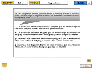 1.- Un alumno es víctima de bullying.- Imagina que un alumno tuyo es víctima de bullying, escribe brevemente qué le aconsejas. 2.- Un alumno es acosador. Imagina que un alumno tuyo es acosador de bullying, escribe brevemente qué haces para ayudarle a dejar la violencia. 3.- Entrevista con la víctima. Escribe cinco preguntas qué le harías como tutor a una víctima de bullying para animarle a salir de su situación. 4.- Entrevista con el agresor. Escribe en cinco preguntas qué le harías como tutor a un acosador alumno tuyo para que deje esa práctica. Se trata de ejercicios sencillos que debe realizar el alumno y enviarlos al tutor del curso. Esté hará llegar su respuesta reflejando si el alumno está entendiendo o no el contenido del curso. 132 CLASE 10 SECCIÓN Taller volver TÍTULO Yo, profesor 