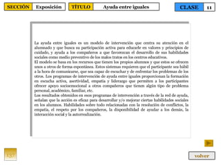 La ayuda entre iguales es un modelo de intervención que centra su atención en el alumnado y que busca su participación activa para educarle en valores y principios de cuidado, y ayuda a los compañeros a que favorezcan el desarrollo de sus habilidades sociales como medio preventivo de los malos tratos en los centros educativos. El modelo se basa en los recursos que tienen los propios alumnos y que estos se ofrecen unos a otros de forma espontánea. Estos sistemas requieren que el participante sea hábil a la hora de comunicarse, que sea capaz de escuchar y de enfrentar los problemas de los otros. Los programas de intervención de ayuda entre iguales proporcionan la formación en escucha activa, asertividad, empatía y liderazgo que permiten a los participantes ofrecer apoyo socioemocional a otros compañeros que tienen algún tipo de problema personal, académico, familiar, etc. Los resultados obtenidos en esos programas de intervención a través de la red de ayuda, señalan que la acción es eficaz para desarrollar y/o mejorar ciertas habilidades sociales en los alumnos. Habilidades sobre todo relacionadas con la resolución de conflictos, la empatía, el respeto por los compañeros, la disponibilidad de ayudar a los demás, la interacción social y la autorrealización.  137 CLASE 11 SECCIÓN Exposición volver TÍTULO Ayuda entre iguales 