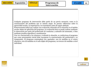 Cualquier programa de intervención debe partir de un previo necesario, como es la concienciación del problema que se intenta atajar. Es preciso reflexionar sobre la agresividad escolar, su importancia y su tratamiento antes de seguir adelante. Posteriormente habrá que realizar una evaluación exhaustiva de la situación en el ámbito escolar objeto de aplicación del programa. La evaluación bien se puede realizar mediante la observación por parte del profesorado de conductas y actitudes del alumnado, o bien mediante pruebas específicas o cuestionarios. Una vez concienciado a los alumnos y evaluada la situación, se confecciona el programa que como prerrequisito inicial debe incorporar la concienciación del profesorado y su compromiso. El programa contemplará tres apartados: uno de medidas en el centro educativo, otro de medidas en el aula objeto del programa y un tercero de medidas a nivel individual. 138 CLASE 11 SECCIÓN Exposición volver TÍTULO Programas de intervención 