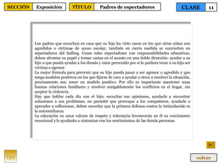 Los padres que escuchen en casa que su hijo ha visto casos en los que otros niños son agredidos o víctimas de acoso escolar, también en cierta medida se convierten en espectadores del bulling. Como tales espectadores con responsabilidades educativas, deben afrontar su papel y tomar cartas en el asunto en una doble dirección: ayudar a su hijo a que pueda ayudar a los demás y estar prevenido por si le pudiera tocar a su hijo ser víctima o agresor. La mejor fórmula para prevenir que su hijo pueda pasar a ser agresor o agredido y que tenga modelos positivos en los que fijarse de cara a ayudar a otros a resolver la situación, precisamente esa: tener un modelo positivo. Por ello es importante mantener unas buenas relaciones familiares y resolver amigablemente los conflictos en el hogar, sin aceptar la violencia. Hay que hablar cada día con el hijo: escuchar sus opiniones, ayudarle a encontrar soluciones a sus problemas, no permitir que provoque a los compañeros, ayudarle a aprender a reflexionar, deben recordar que la primera defensa contra la intimidación es la autoconfianza. La educación en unos valores de respeto y tolerancia favorecerán en él su crecimiento emocional y le ayudarán a sintonizar con los sentimientos de las demás personas. 139 CLASE 11 SECCIÓN Exposición volver TÍTULO Padres de espectadores 