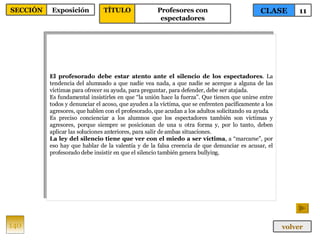 El profesorado debe estar atento ante el silencio de los espectadores . La tendencia del alumnado a que nadie vea nada, a que nadie se acerque a alguna de las víctimas para ofrecer su ayuda, para preguntar, para defender, debe ser atajada. Es fundamental insistirles en que “la unión hace la fuerza”. Que tienen que unirse entre todos y denunciar el acoso, que ayuden a la víctima, que se enfrenten pacíficamente a los agresores, que hablen con el profesorado, que acudan a los adultos solicitando su ayuda. Es preciso concienciar a los alumnos que los espectadores también son víctimas y agresores, porque siempre se posicionan de una u otra forma y, por lo tanto, deben aplicar las soluciones anteriores, para salir de ambas situaciones. La ley del silencio tiene que ver con el miedo a ser víctima , a “marcarse”, por eso hay que hablar de la valentía y de la falsa creencia de que denunciar es acusar, el profesorado debe insistir en que el silencio también genera bullying. 140 CLASE 11 SECCIÓN Exposición volver TÍTULO Profesores con espectadores 