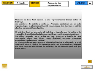 Alumnos de San José acuden a una representación teatral sobre el 'bullying'. Los escolares de quinto y sexto de Primaria participan en un acto organizado por la plataforma Baketik en Arantzazu Los chavales se unirán a la obra para modificar el guión. El objetivo final es prevenir el bullying y transformar la cultura de resolución de conflictos hacia formas pacíficas, creativas y constructivas. Los niños tomarán parte activa en este proyecto a través de una experiencia piloto que tiene como finalidad prevenir conductas antisociales en el entorno escolar. En el desarrollo de este proyecto educativo implica al alumnado a nivel emocional, mental y físico, de forma que cada cual sea consciente del papel que suele jugar en situaciones de bullying y de los cambios positivos que puede hacer. 141 CLASE 11 SECCIÓN A Fondo volver TÍTULO Acerca de los espectadores 