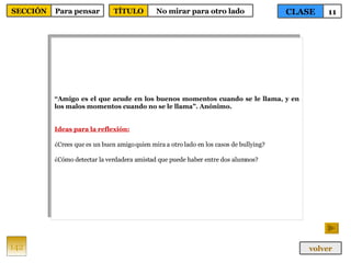 “ Amigo es el que acude en los buenos momentos cuando se le llama, y en los malos momentos cuando no se le llama”. Anónimo. Ideas para la reflexión: ¿Crees que es un buen amigo quien mira a otro lado en los casos de bullying? ¿Cómo detectar la verdadera amistad que puede haber entre dos alumnos? 142 CLASE 11 SECCIÓN Para pensar volver TÍTULO No mirar para otro lado 
