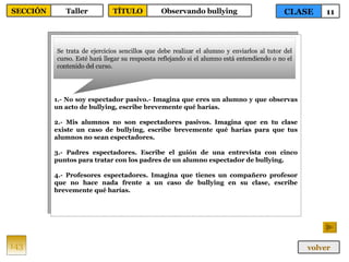 1.- No soy espectador pasivo.- Imagina que eres un alumno y que observas un acto de bullying, escribe brevemente qué harías. 2.- Mis alumnos no son espectadores pasivos. Imagina que en tu clase existe un caso de bullying, escribe brevemente qué harías para que tus alumnos no sean espectadores. 3.- Padres espectadores. Escribe el guión de una entrevista con cinco puntos para tratar con los padres de un alumno espectador de bullying. 4.- Profesores espectadores. Imagina que tienes un compañero profesor que no hace nada frente a un caso de bullying en su clase, escribe brevemente qué harías. Se trata de ejercicios sencillos que debe realizar el alumno y enviarlos al tutor del curso. Esté hará llegar su respuesta reflejando si el alumno está entendiendo o no el contenido del curso. 143 CLASE 11 SECCIÓN Taller volver TÍTULO Observando bullying 