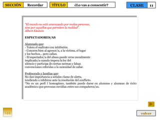 “ El mundo no está amenazado por malas personas, sino por aquellos que permiten la maldad”. Albert Einstein  ESPECTADORES/AS Alumnado que : - Tolera el maltrato con inhibición. - Conocen bien al agresor/a, a la víctima, el lugar y los hechos... pero callan. - El espectador/a del abuso puede verse moralmente implicado/a cuando impera la ley del silencio y participa de ciertas normas y falsas convenciones referidas a la necesidad de callar. Profesorado y familias que : No dan importancia a señales claras de alerta, tendiendo a inhibirse ante la resolución del conflicto. *No es un perfi l homogéneo, también puede darse en alumnos y alumnas de éxito académico que provocan envidias entre sus compañeros/as. 144 CLASE 11 SECCIÓN Recordar volver TÍTULO ¿Lo vas a consentir? 
